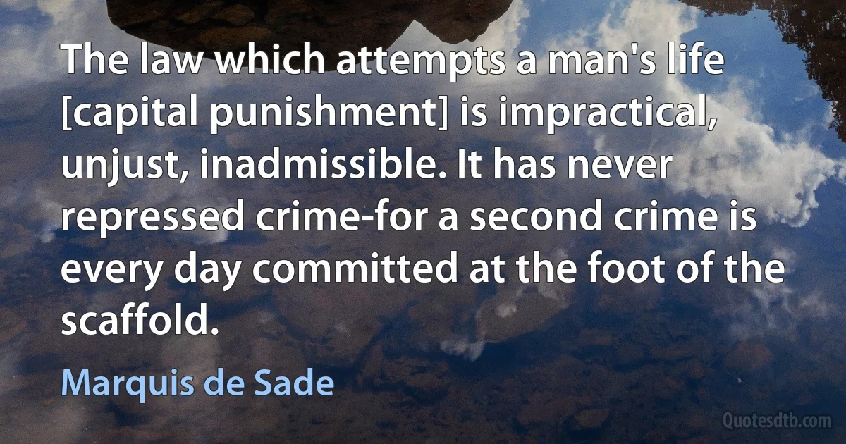 The law which attempts a man's life [capital punishment] is impractical, unjust, inadmissible. It has never repressed crime-for a second crime is every day committed at the foot of the scaffold. (Marquis de Sade)