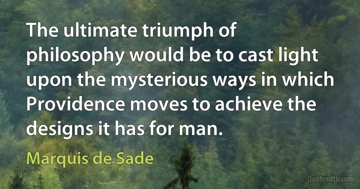 The ultimate triumph of philosophy would be to cast light upon the mysterious ways in which Providence moves to achieve the designs it has for man. (Marquis de Sade)