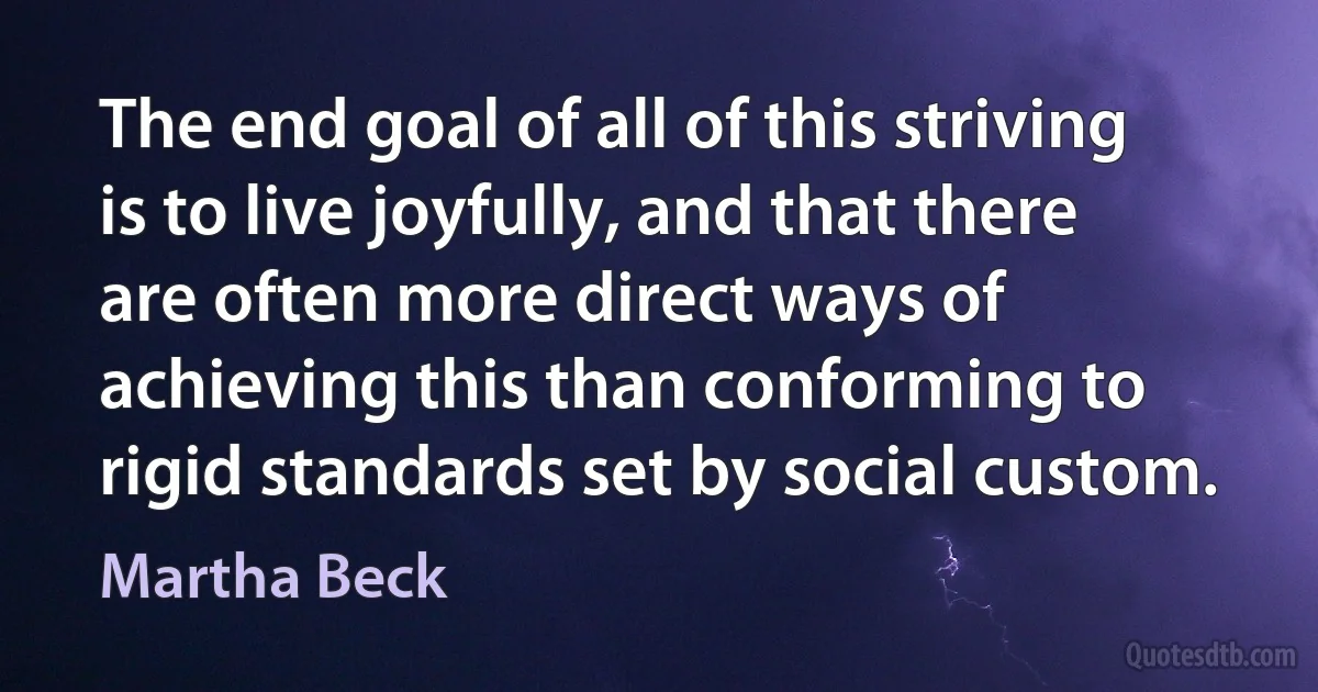 The end goal of all of this striving is to live joyfully, and that there are often more direct ways of achieving this than conforming to rigid standards set by social custom. (Martha Beck)