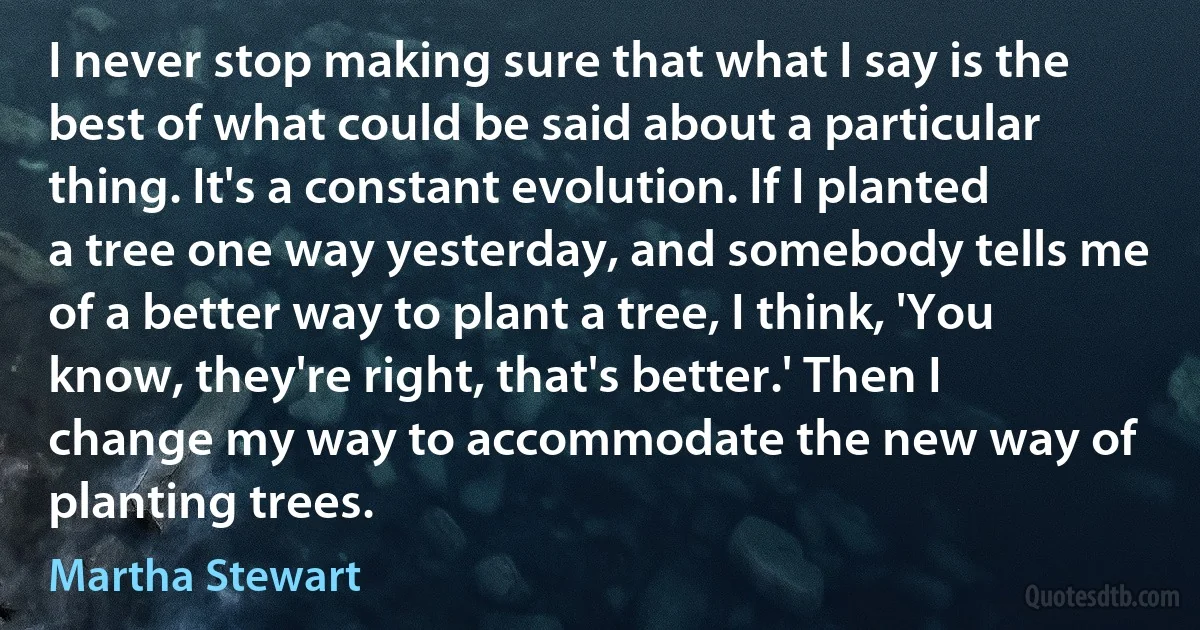 I never stop making sure that what I say is the best of what could be said about a particular thing. It's a constant evolution. If I planted a tree one way yesterday, and somebody tells me of a better way to plant a tree, I think, 'You know, they're right, that's better.' Then I change my way to accommodate the new way of planting trees. (Martha Stewart)