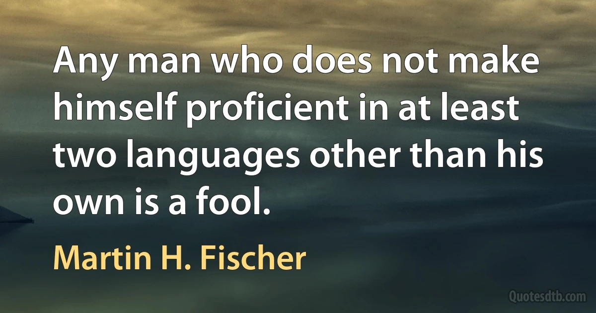 Any man who does not make himself proficient in at least two languages other than his own is a fool. (Martin H. Fischer)