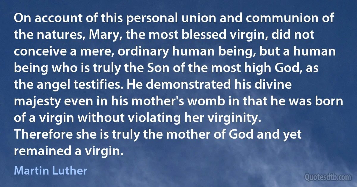 On account of this personal union and communion of the natures, Mary, the most blessed virgin, did not conceive a mere, ordinary human being, but a human being who is truly the Son of the most high God, as the angel testifies. He demonstrated his divine majesty even in his mother's womb in that he was born of a virgin without violating her virginity. Therefore she is truly the mother of God and yet remained a virgin. (Martin Luther)