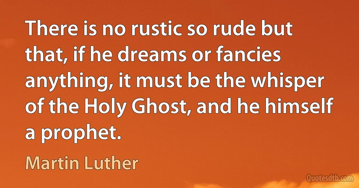 There is no rustic so rude but that, if he dreams or fancies anything, it must be the whisper of the Holy Ghost, and he himself a prophet. (Martin Luther)