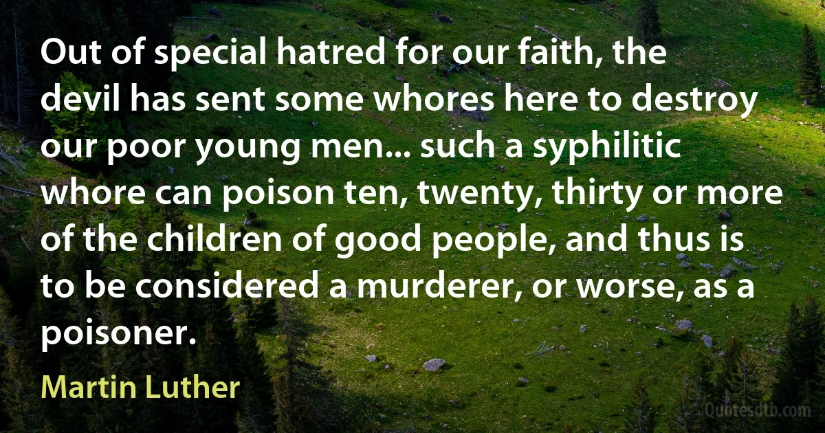 Out of special hatred for our faith, the devil has sent some whores here to destroy our poor young men... such a syphilitic whore can poison ten, twenty, thirty or more of the children of good people, and thus is to be considered a murderer, or worse, as a poisoner. (Martin Luther)