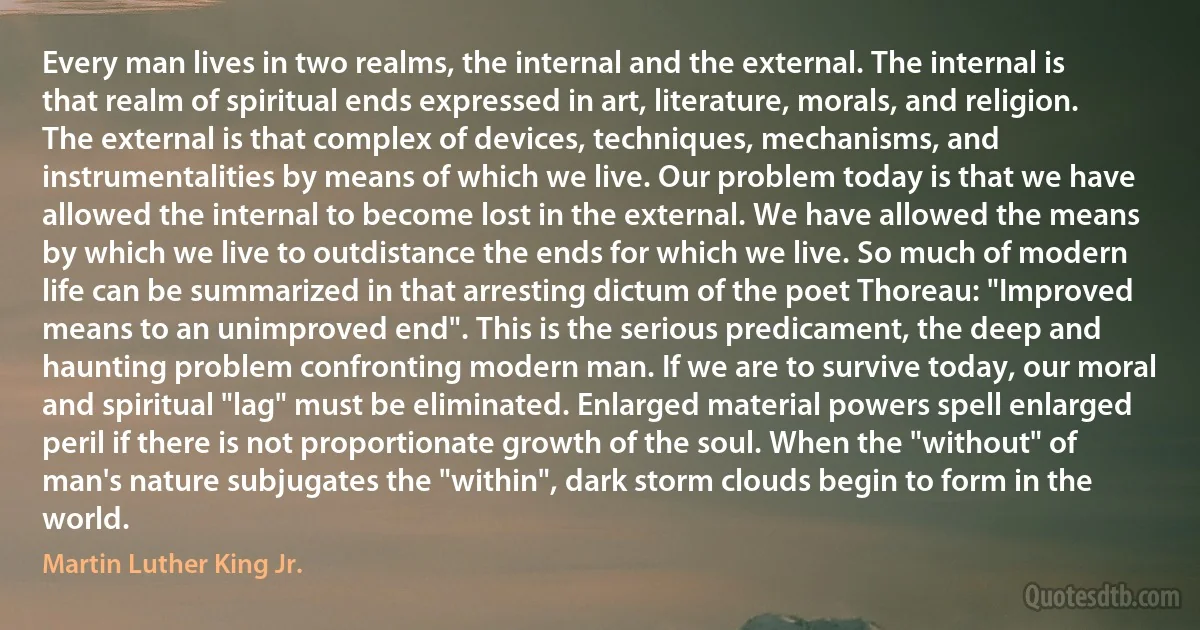 Every man lives in two realms, the internal and the external. The internal is that realm of spiritual ends expressed in art, literature, morals, and religion. The external is that complex of devices, techniques, mechanisms, and instrumentalities by means of which we live. Our problem today is that we have allowed the internal to become lost in the external. We have allowed the means by which we live to outdistance the ends for which we live. So much of modern life can be summarized in that arresting dictum of the poet Thoreau: "Improved means to an unimproved end". This is the serious predicament, the deep and haunting problem confronting modern man. If we are to survive today, our moral and spiritual "lag" must be eliminated. Enlarged material powers spell enlarged peril if there is not proportionate growth of the soul. When the "without" of man's nature subjugates the "within", dark storm clouds begin to form in the world. (Martin Luther King Jr.)