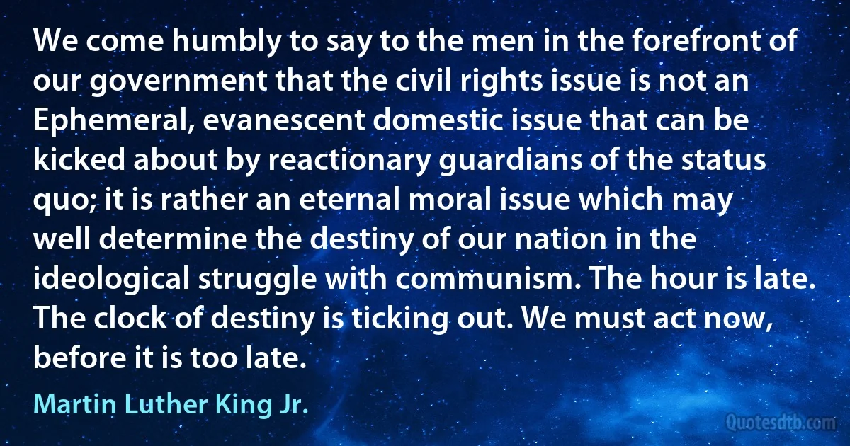 We come humbly to say to the men in the forefront of our government that the civil rights issue is not an Ephemeral, evanescent domestic issue that can be kicked about by reactionary guardians of the status quo; it is rather an eternal moral issue which may well determine the destiny of our nation in the ideological struggle with communism. The hour is late. The clock of destiny is ticking out. We must act now, before it is too late. (Martin Luther King Jr.)