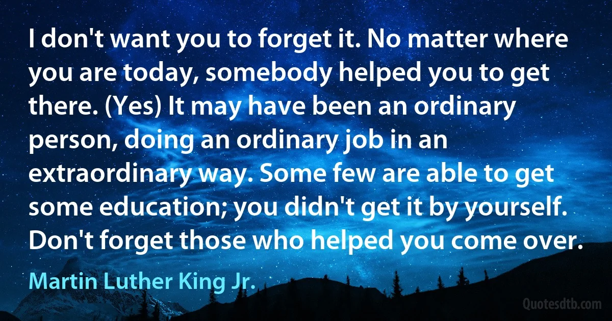 I don't want you to forget it. No matter where you are today, somebody helped you to get there. (Yes) It may have been an ordinary person, doing an ordinary job in an extraordinary way. Some few are able to get some education; you didn't get it by yourself. Don't forget those who helped you come over. (Martin Luther King Jr.)