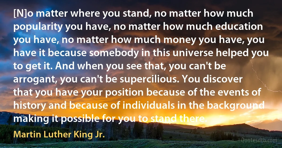 [N]o matter where you stand, no matter how much popularity you have, no matter how much education you have, no matter how much money you have, you have it because somebody in this universe helped you to get it. And when you see that, you can't be arrogant, you can't be supercilious. You discover that you have your position because of the events of history and because of individuals in the background making it possible for you to stand there. (Martin Luther King Jr.)