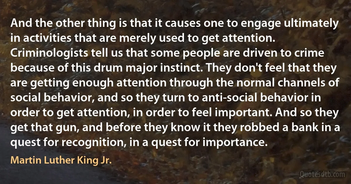 And the other thing is that it causes one to engage ultimately in activities that are merely used to get attention. Criminologists tell us that some people are driven to crime because of this drum major instinct. They don't feel that they are getting enough attention through the normal channels of social behavior, and so they turn to anti-social behavior in order to get attention, in order to feel important. And so they get that gun, and before they know it they robbed a bank in a quest for recognition, in a quest for importance. (Martin Luther King Jr.)