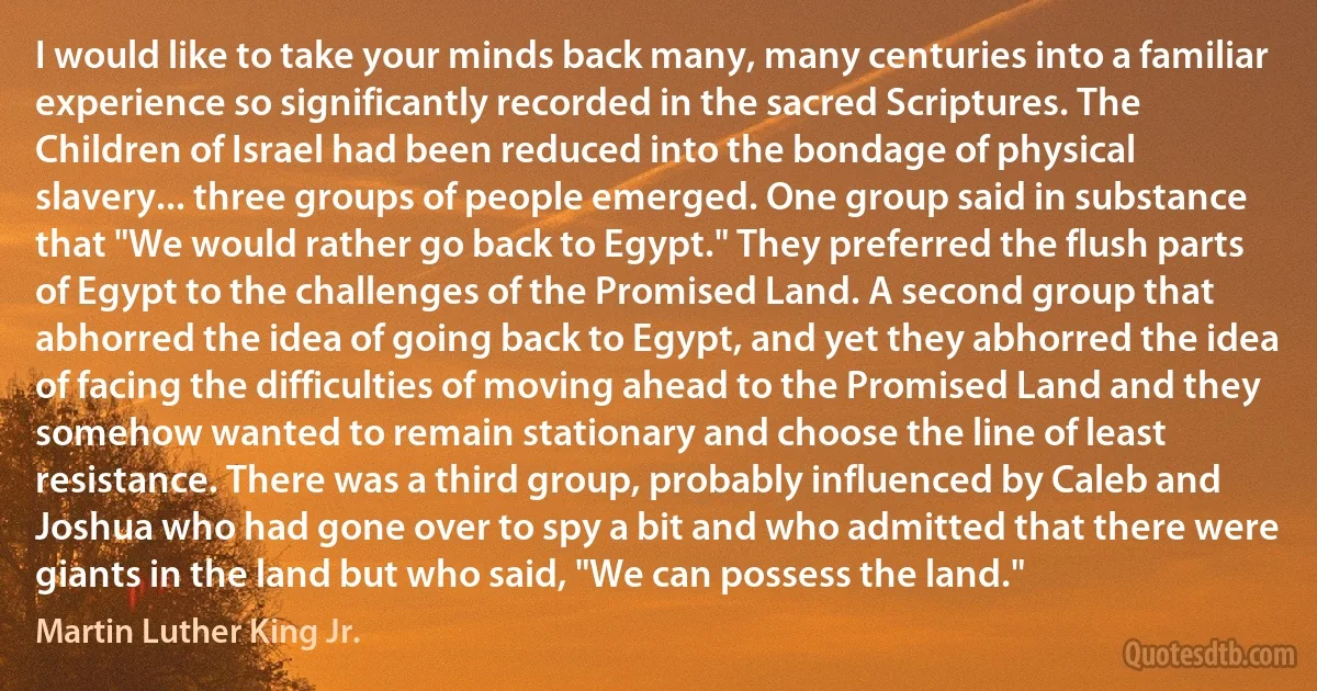 I would like to take your minds back many, many centuries into a familiar experience so significantly recorded in the sacred Scriptures. The Children of Israel had been reduced into the bondage of physical slavery... three groups of people emerged. One group said in substance that "We would rather go back to Egypt." They preferred the flush parts of Egypt to the challenges of the Promised Land. A second group that abhorred the idea of going back to Egypt, and yet they abhorred the idea of facing the difficulties of moving ahead to the Promised Land and they somehow wanted to remain stationary and choose the line of least resistance. There was a third group, probably influenced by Caleb and Joshua who had gone over to spy a bit and who admitted that there were giants in the land but who said, "We can possess the land." (Martin Luther King Jr.)