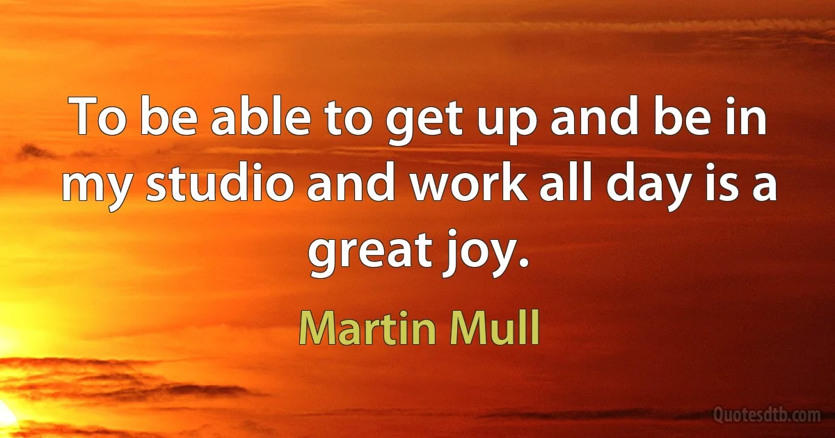 To be able to get up and be in my studio and work all day is a great joy. (Martin Mull)