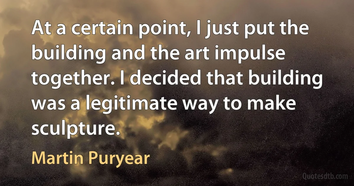 At a certain point, I just put the building and the art impulse together. I decided that building was a legitimate way to make sculpture. (Martin Puryear)