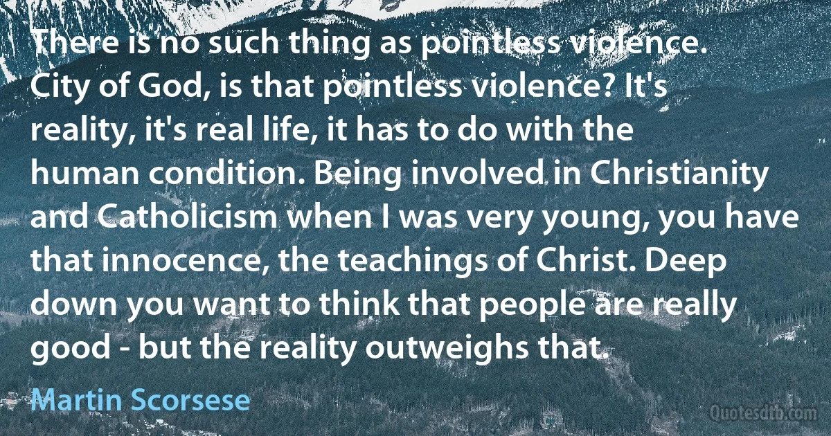 There is no such thing as pointless violence. City of God, is that pointless violence? It's reality, it's real life, it has to do with the human condition. Being involved in Christianity and Catholicism when I was very young, you have that innocence, the teachings of Christ. Deep down you want to think that people are really good - but the reality outweighs that. (Martin Scorsese)