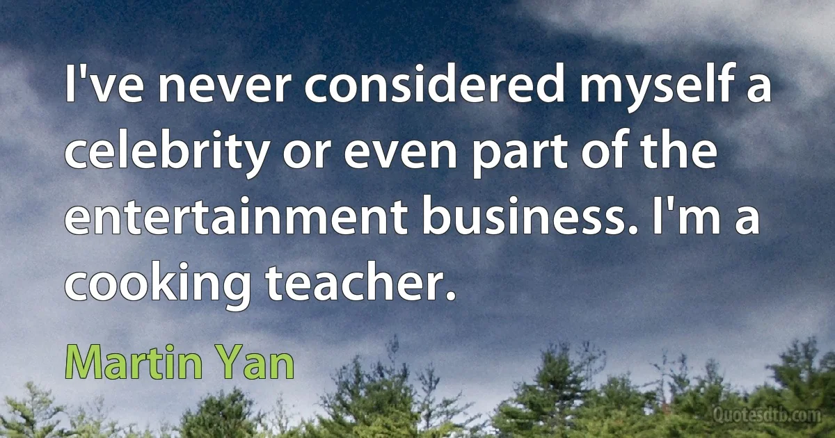 I've never considered myself a celebrity or even part of the entertainment business. I'm a cooking teacher. (Martin Yan)