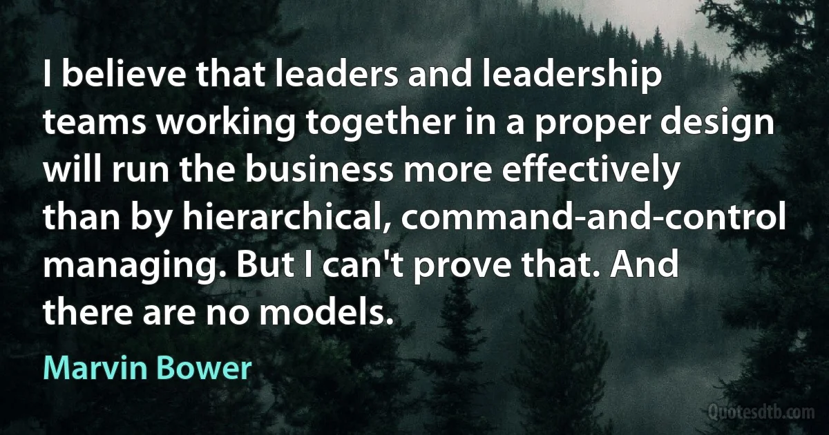 I believe that leaders and leadership teams working together in a proper design will run the business more effectively than by hierarchical, command-and-control managing. But I can't prove that. And there are no models. (Marvin Bower)