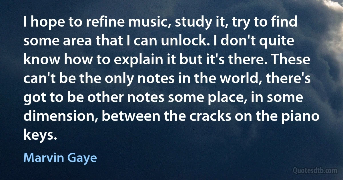 I hope to refine music, study it, try to find some area that I can unlock. I don't quite know how to explain it but it's there. These can't be the only notes in the world, there's got to be other notes some place, in some dimension, between the cracks on the piano keys. (Marvin Gaye)