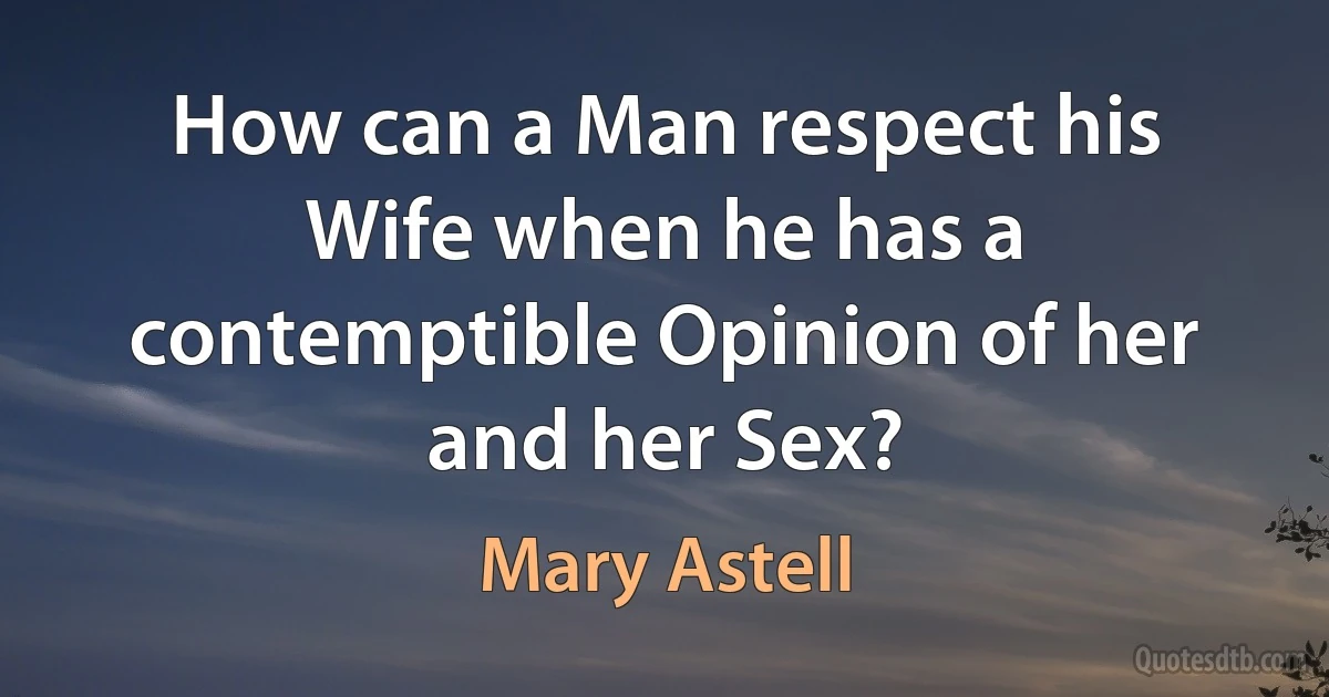 How can a Man respect his Wife when he has a contemptible Opinion of her and her Sex? (Mary Astell)