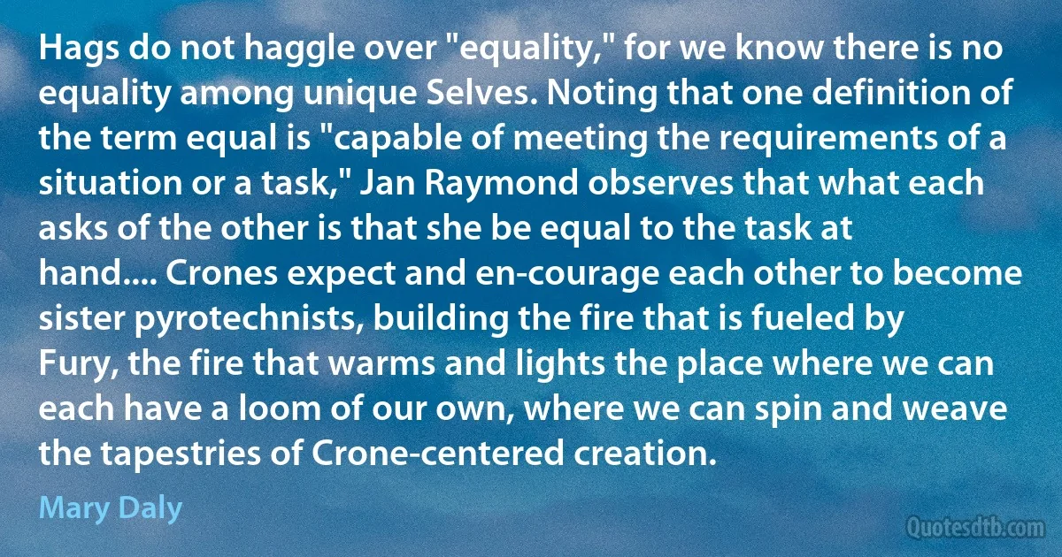 Hags do not haggle over "equality," for we know there is no equality among unique Selves. Noting that one definition of the term equal is "capable of meeting the requirements of a situation or a task," Jan Raymond observes that what each asks of the other is that she be equal to the task at hand.... Crones expect and en-courage each other to become sister pyrotechnists, building the fire that is fueled by Fury, the fire that warms and lights the place where we can each have a loom of our own, where we can spin and weave the tapestries of Crone-centered creation. (Mary Daly)