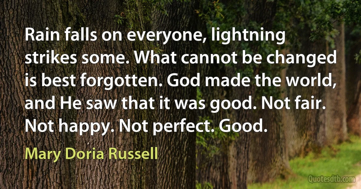 Rain falls on everyone, lightning strikes some. What cannot be changed is best forgotten. God made the world, and He saw that it was good. Not fair. Not happy. Not perfect. Good. (Mary Doria Russell)