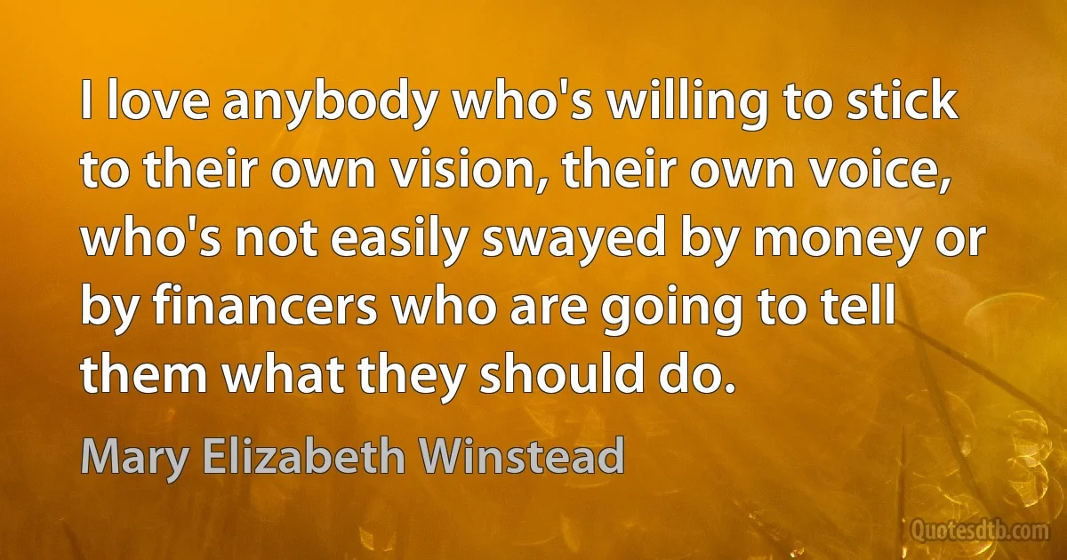 I love anybody who's willing to stick to their own vision, their own voice, who's not easily swayed by money or by financers who are going to tell them what they should do. (Mary Elizabeth Winstead)