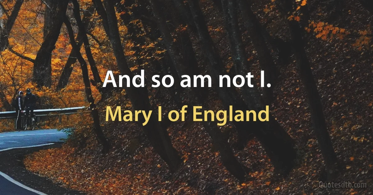 And so am not I. (Mary I of England)