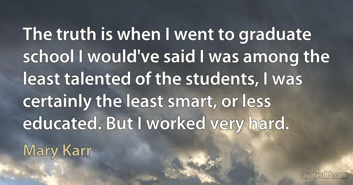 The truth is when I went to graduate school I would've said I was among the least talented of the students, I was certainly the least smart, or less educated. But I worked very hard. (Mary Karr)