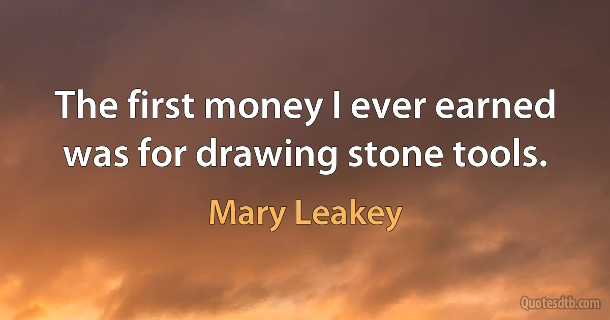 The first money I ever earned was for drawing stone tools. (Mary Leakey)