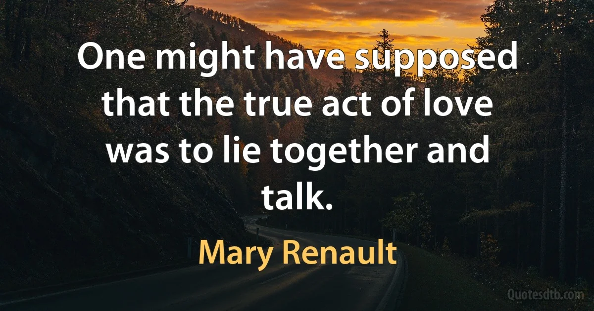 One might have supposed that the true act of love was to lie together and talk. (Mary Renault)