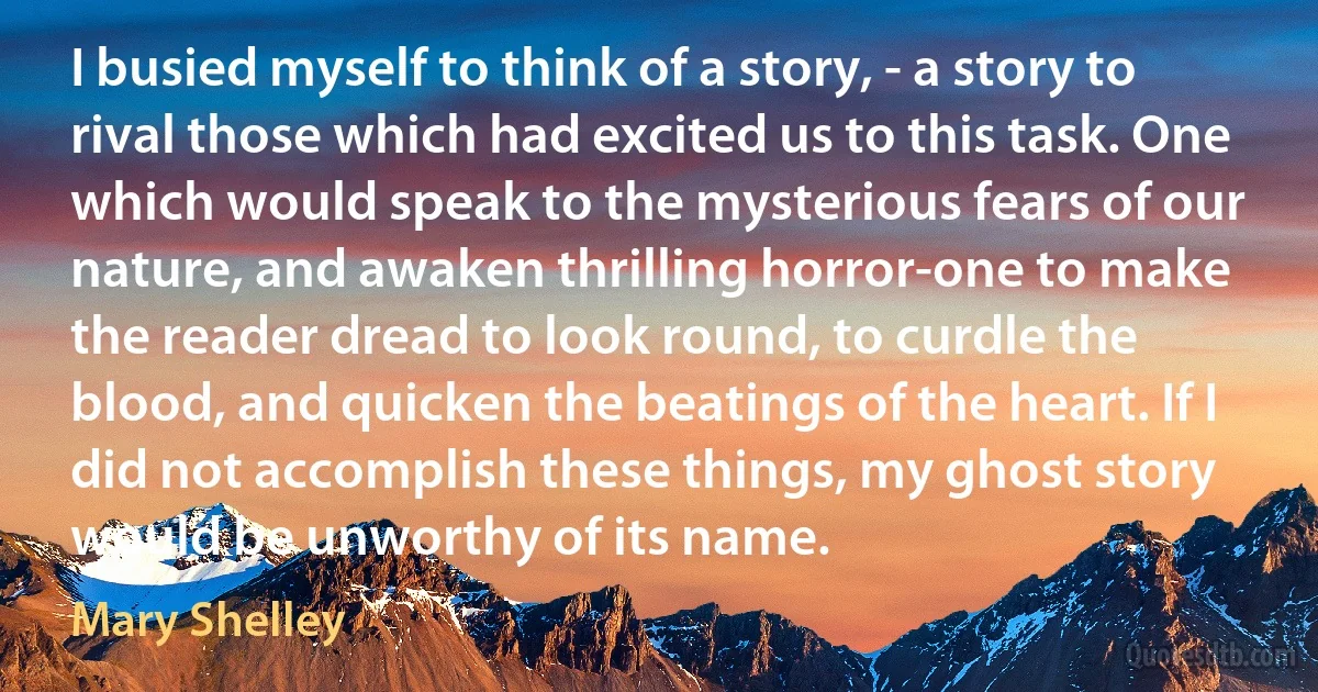 I busied myself to think of a story, - a story to rival those which had excited us to this task. One which would speak to the mysterious fears of our nature, and awaken thrilling horror-one to make the reader dread to look round, to curdle the blood, and quicken the beatings of the heart. If I did not accomplish these things, my ghost story would be unworthy of its name. (Mary Shelley)