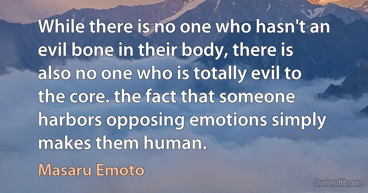 While there is no one who hasn't an evil bone in their body, there is also no one who is totally evil to the core. the fact that someone harbors opposing emotions simply makes them human. (Masaru Emoto)