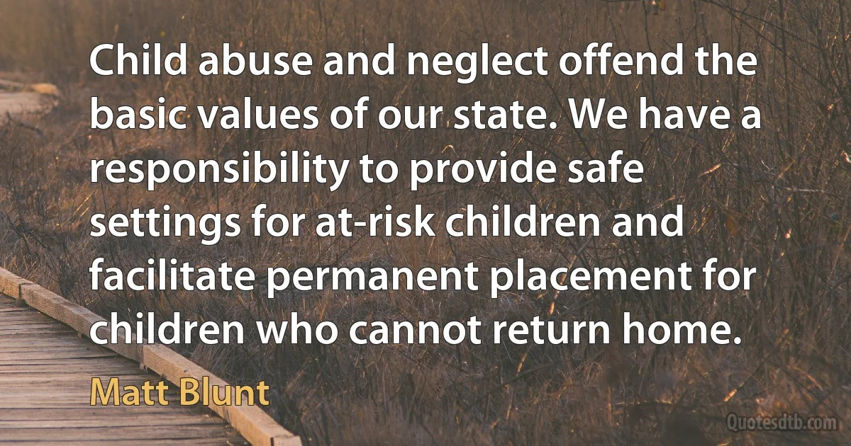 Child abuse and neglect offend the basic values of our state. We have a responsibility to provide safe settings for at-risk children and facilitate permanent placement for children who cannot return home. (Matt Blunt)