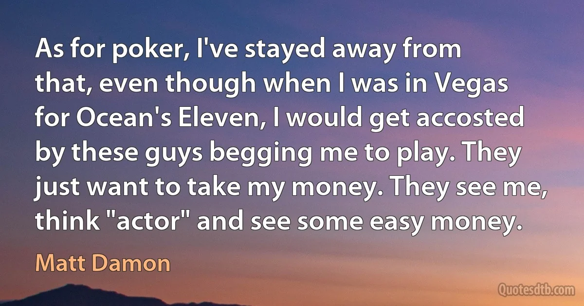 As for poker, I've stayed away from that, even though when I was in Vegas for Ocean's Eleven, I would get accosted by these guys begging me to play. They just want to take my money. They see me, think "actor" and see some easy money. (Matt Damon)