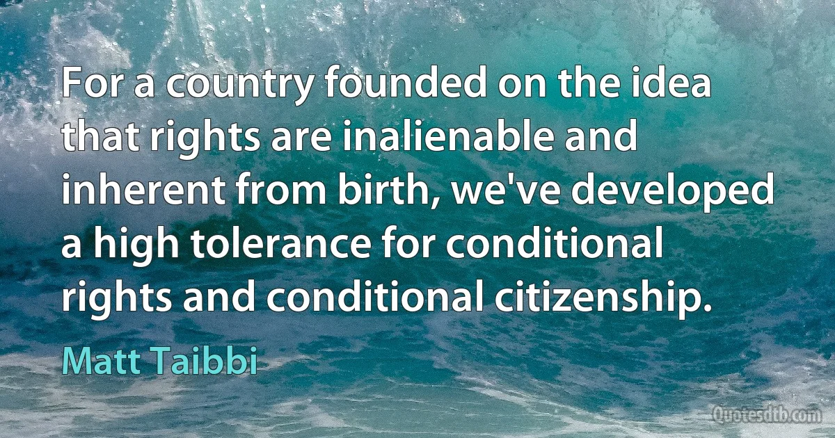 For a country founded on the idea that rights are inalienable and inherent from birth, we've developed a high tolerance for conditional rights and conditional citizenship. (Matt Taibbi)