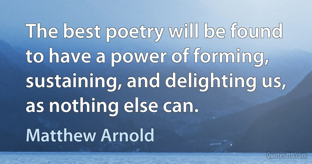 The best poetry will be found to have a power of forming, sustaining, and delighting us, as nothing else can. (Matthew Arnold)