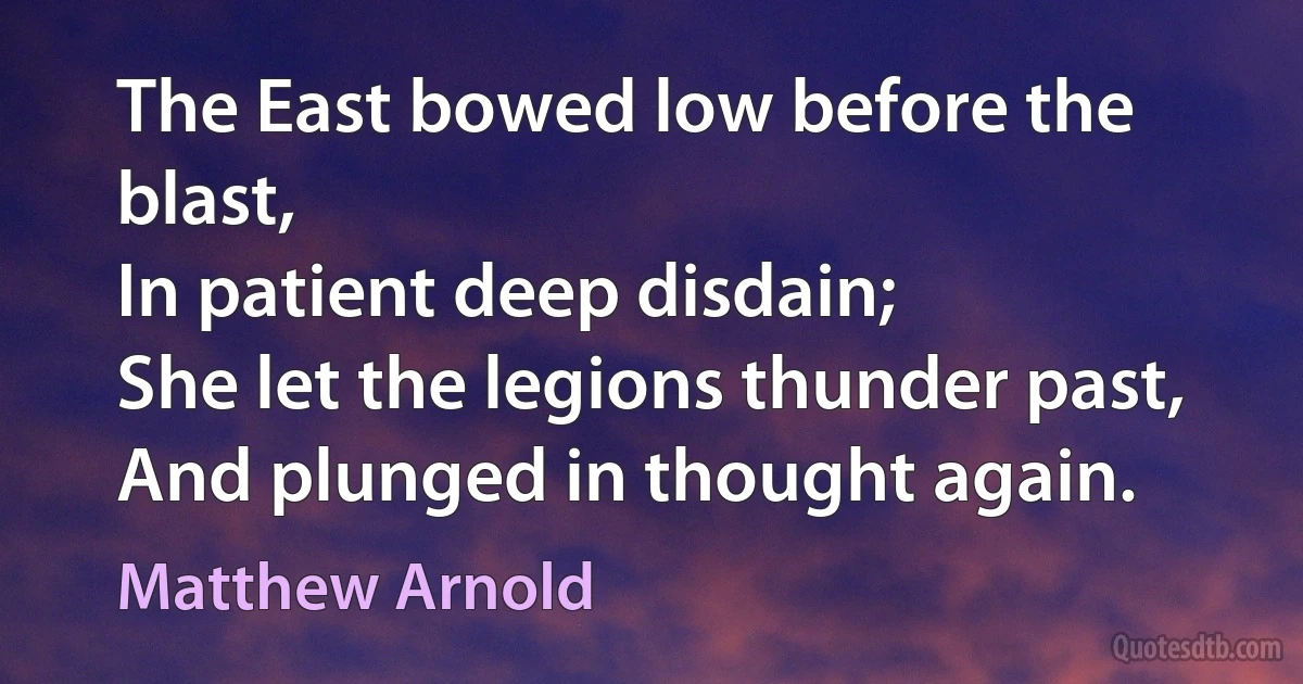 The East bowed low before the blast,
In patient deep disdain;
She let the legions thunder past,
And plunged in thought again. (Matthew Arnold)