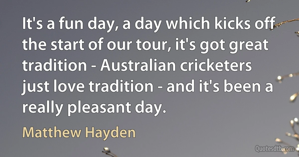 It's a fun day, a day which kicks off the start of our tour, it's got great tradition - Australian cricketers just love tradition - and it's been a really pleasant day. (Matthew Hayden)