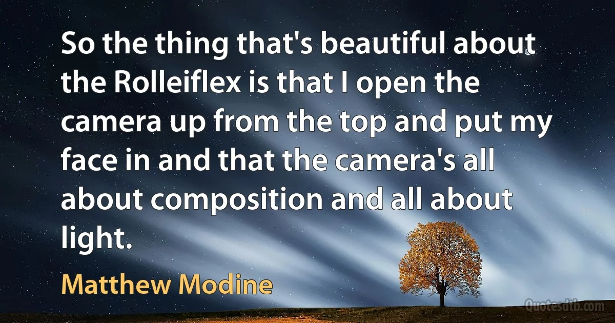 So the thing that's beautiful about the Rolleiflex is that I open the camera up from the top and put my face in and that the camera's all about composition and all about light. (Matthew Modine)