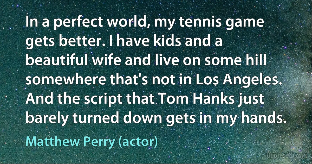 In a perfect world, my tennis game gets better. I have kids and a beautiful wife and live on some hill somewhere that's not in Los Angeles. And the script that Tom Hanks just barely turned down gets in my hands. (Matthew Perry (actor))