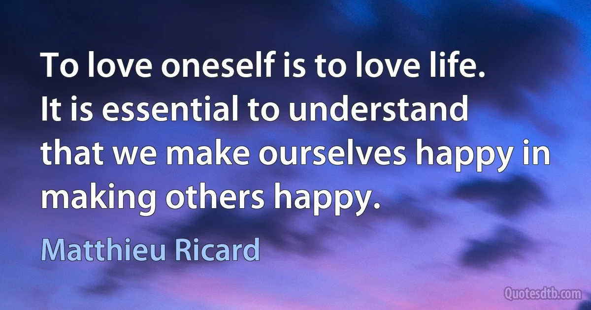 To love oneself is to love life. It is essential to understand that we make ourselves happy in making others happy. (Matthieu Ricard)