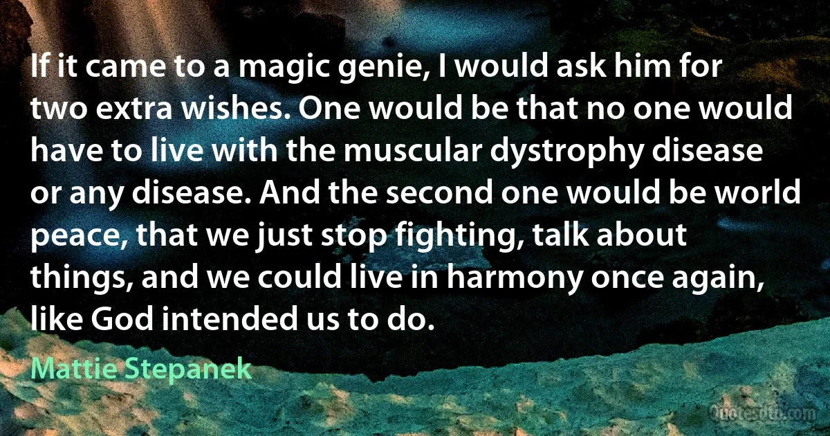 If it came to a magic genie, I would ask him for two extra wishes. One would be that no one would have to live with the muscular dystrophy disease or any disease. And the second one would be world peace, that we just stop fighting, talk about things, and we could live in harmony once again, like God intended us to do. (Mattie Stepanek)