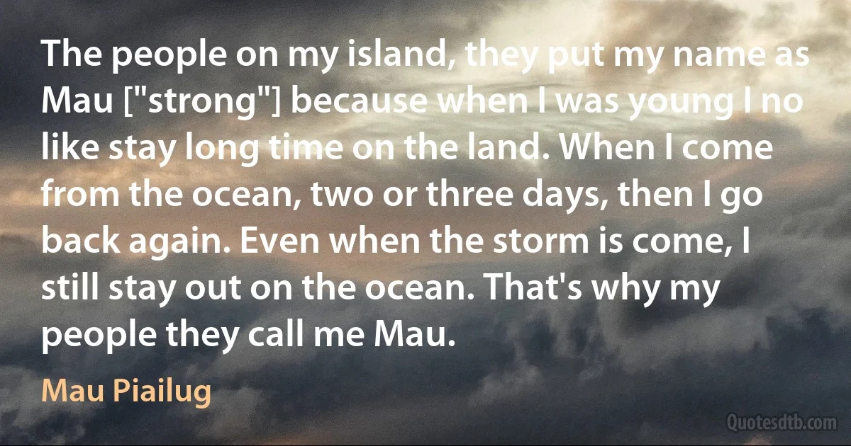 The people on my island, they put my name as Mau ["strong"] because when I was young I no like stay long time on the land. When I come from the ocean, two or three days, then I go back again. Even when the storm is come, I still stay out on the ocean. That's why my people they call me Mau. (Mau Piailug)