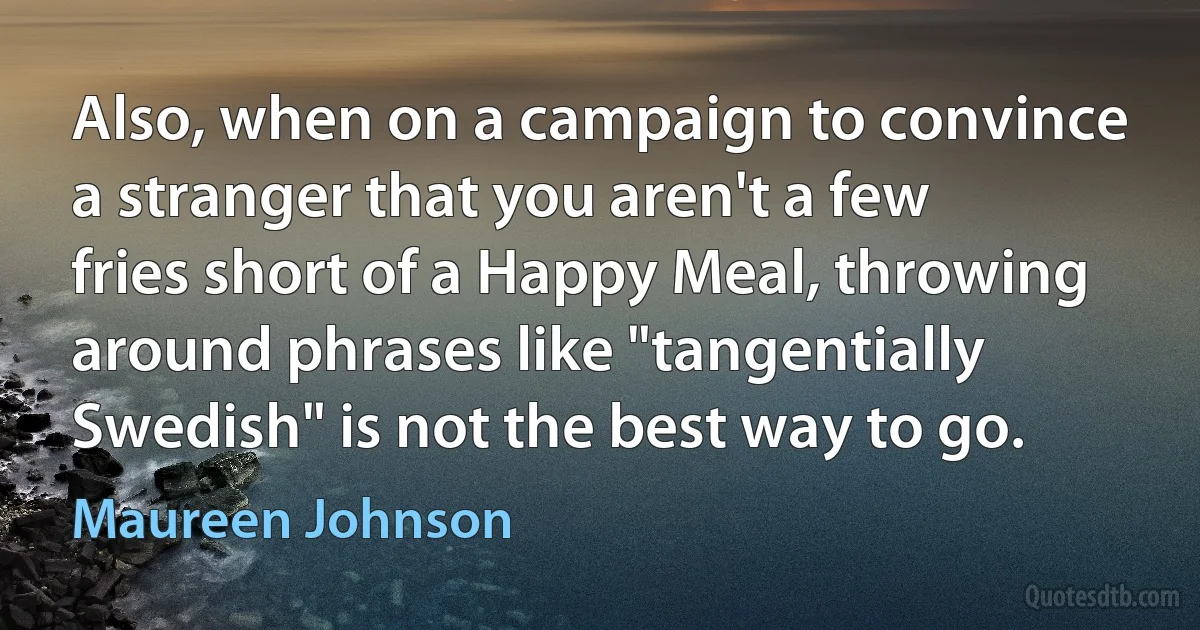 Also, when on a campaign to convince a stranger that you aren't a few fries short of a Happy Meal, throwing around phrases like "tangentially Swedish" is not the best way to go. (Maureen Johnson)