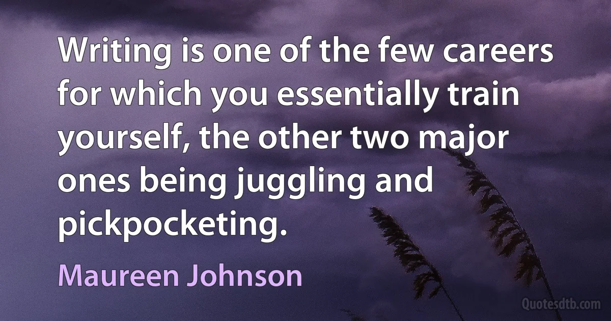 Writing is one of the few careers for which you essentially train yourself, the other two major ones being juggling and pickpocketing. (Maureen Johnson)