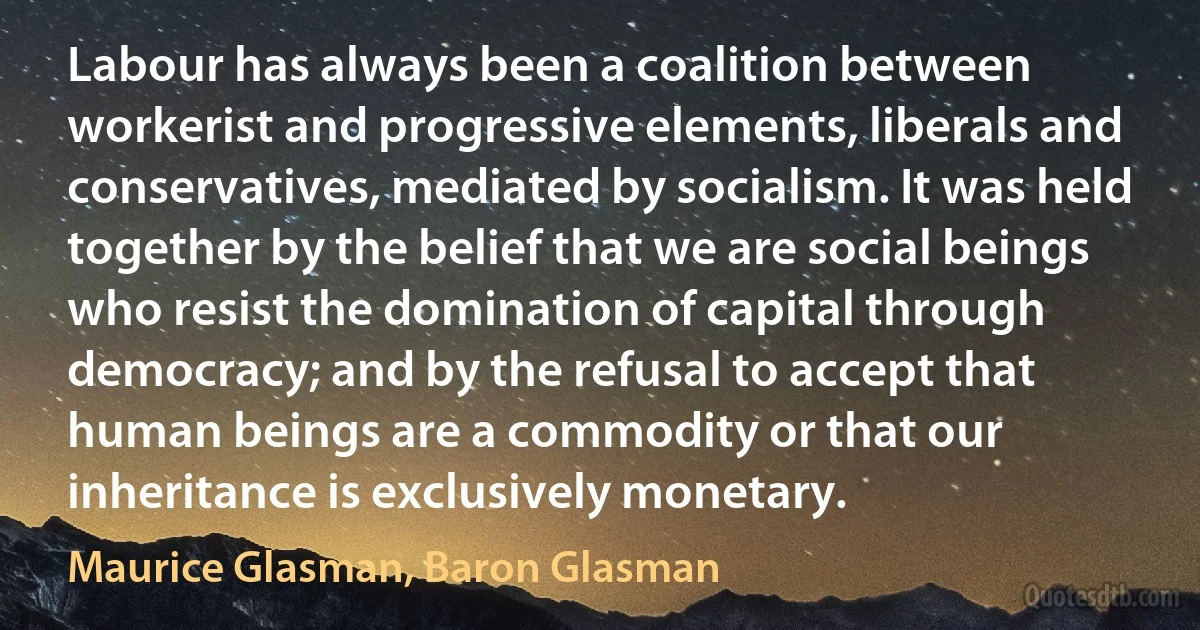 Labour has always been a coalition between workerist and progressive elements, liberals and conservatives, mediated by socialism. It was held together by the belief that we are social beings who resist the domination of capital through democracy; and by the refusal to accept that human beings are a commodity or that our inheritance is exclusively monetary. (Maurice Glasman, Baron Glasman)