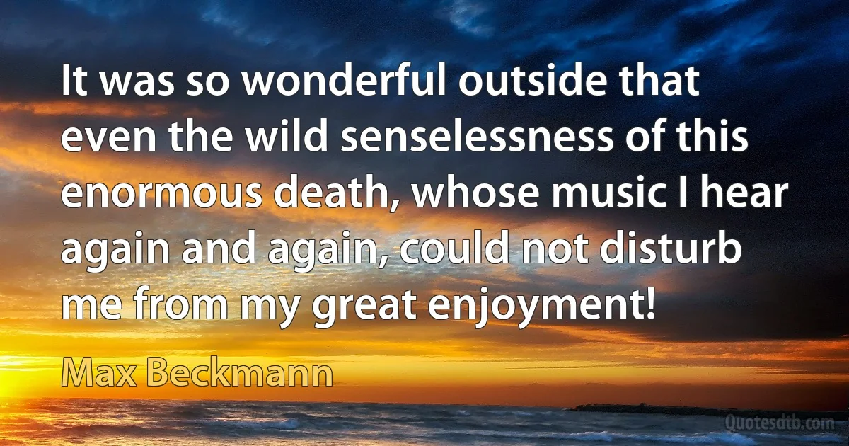 It was so wonderful outside that even the wild senselessness of this enormous death, whose music I hear again and again, could not disturb me from my great enjoyment! (Max Beckmann)