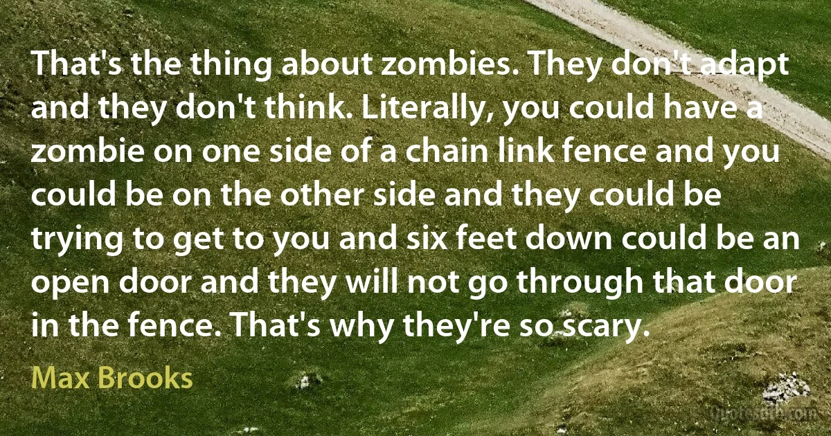 That's the thing about zombies. They don't adapt and they don't think. Literally, you could have a zombie on one side of a chain link fence and you could be on the other side and they could be trying to get to you and six feet down could be an open door and they will not go through that door in the fence. That's why they're so scary. (Max Brooks)