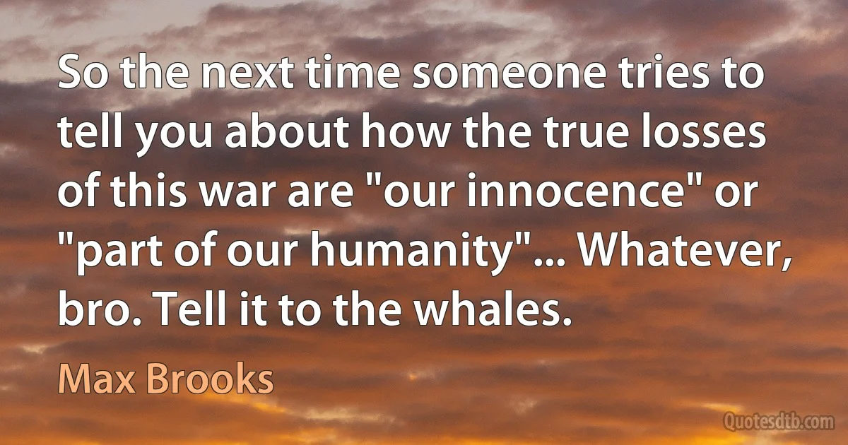 So the next time someone tries to tell you about how the true losses of this war are "our innocence" or "part of our humanity"... Whatever, bro. Tell it to the whales. (Max Brooks)