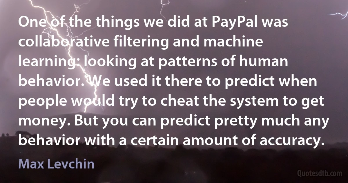 One of the things we did at PayPal was collaborative filtering and machine learning: looking at patterns of human behavior. We used it there to predict when people would try to cheat the system to get money. But you can predict pretty much any behavior with a certain amount of accuracy. (Max Levchin)