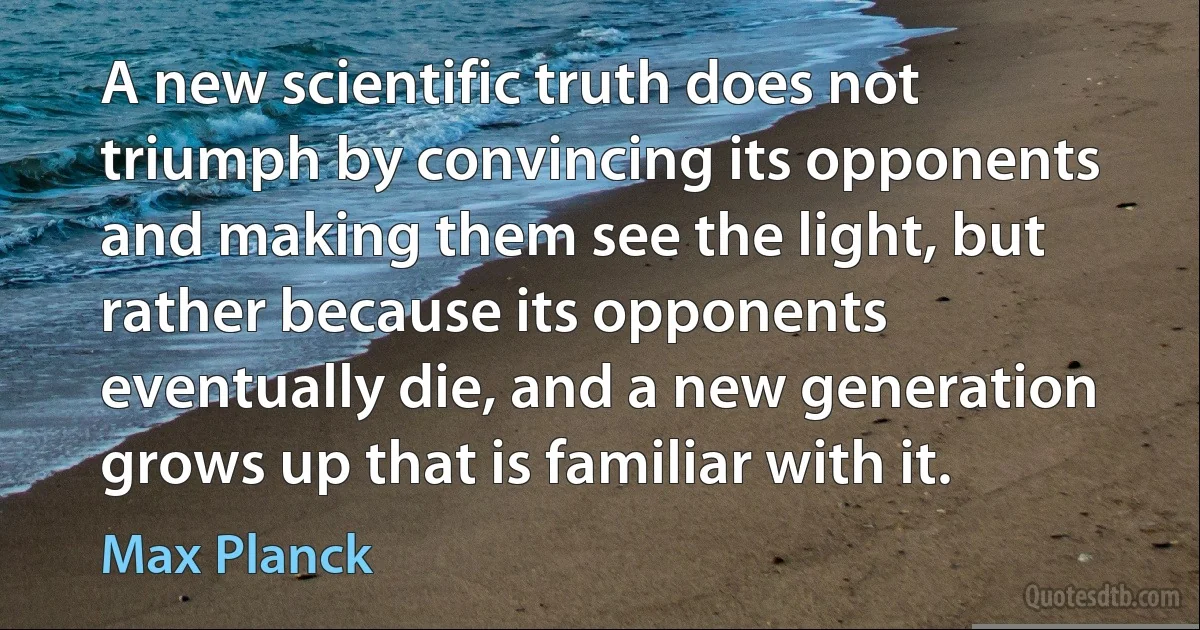 A new scientific truth does not triumph by convincing its opponents and making them see the light, but rather because its opponents eventually die, and a new generation grows up that is familiar with it. (Max Planck)