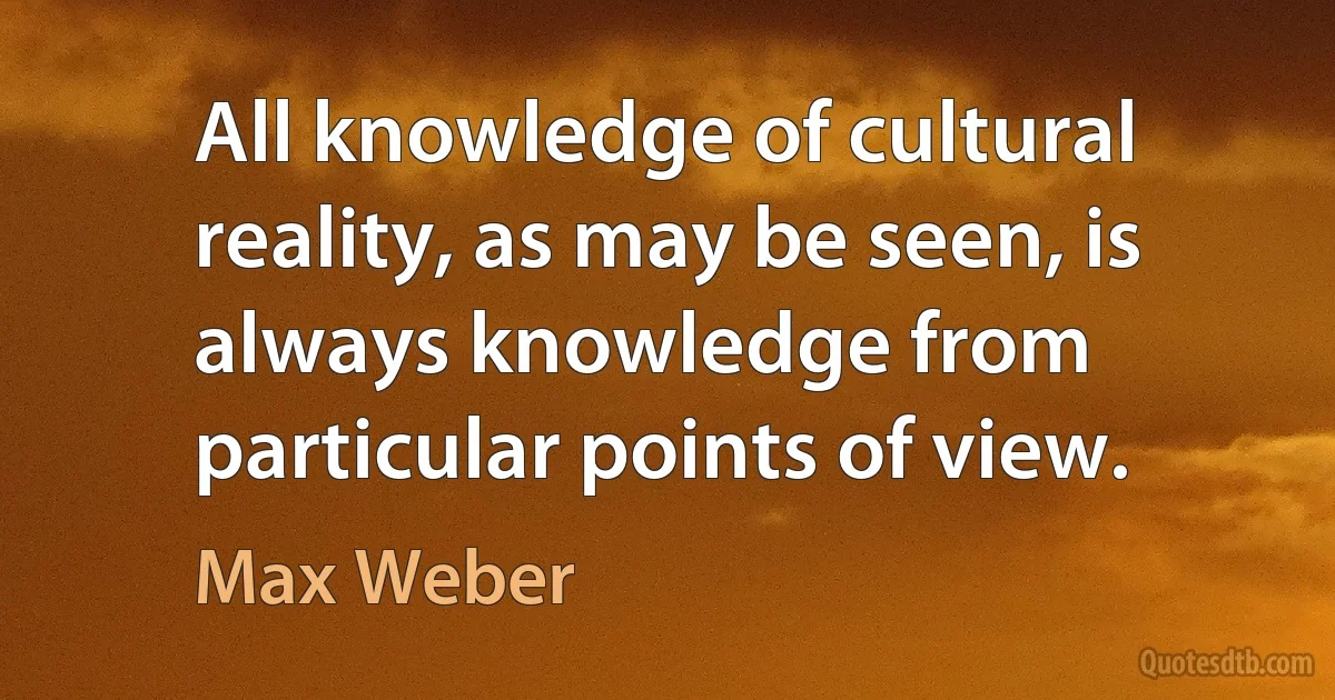 All knowledge of cultural reality, as may be seen, is always knowledge from particular points of view. (Max Weber)